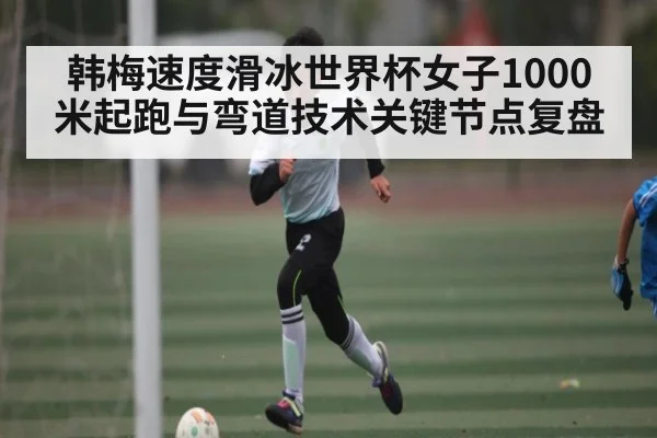 韩梅速度滑冰世界杯女子1000米起跑与弯道技术关键节点复盘