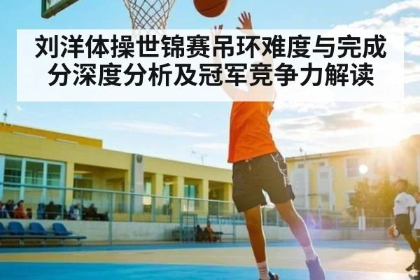刘洋体操世锦赛吊环难度与完成分深度分析及冠军竞争力解读