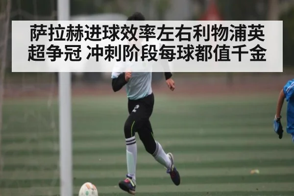 萨拉赫进球效率左右利物浦英超争冠 冲刺阶段每球都值千金