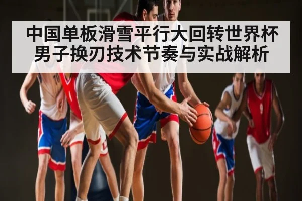 中国单板滑雪平行大回转世界杯男子换刃技术节奏与实战解析