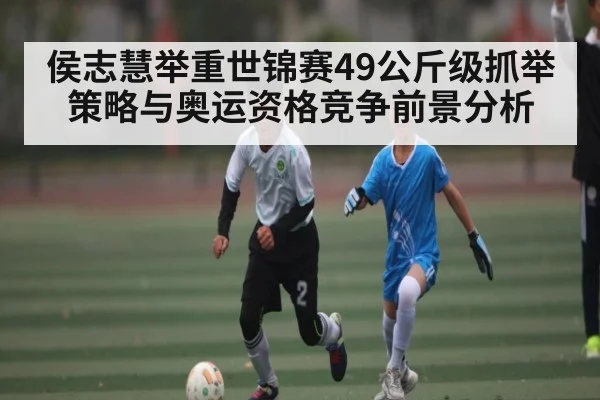侯志慧举重世锦赛49公斤级抓举策略与奥运资格竞争前景分析