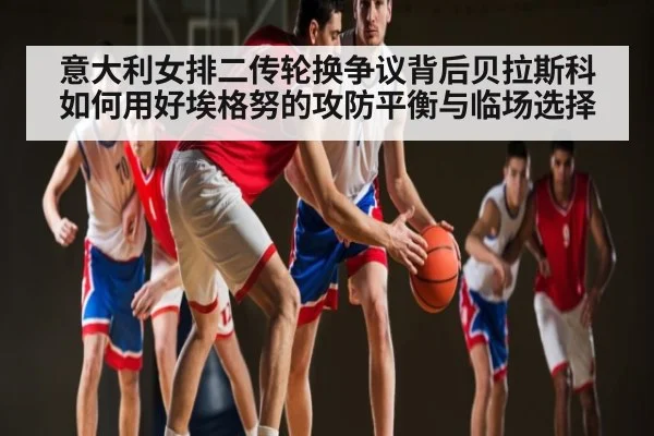 意大利女排二传轮换争议背后贝拉斯科如何用好埃格努的攻防平衡与临场选择